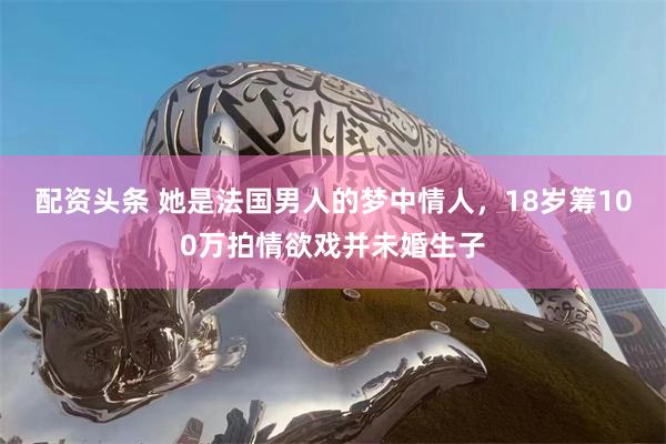 配资头条 她是法国男人的梦中情人，18岁筹100万拍情欲戏并未婚生子