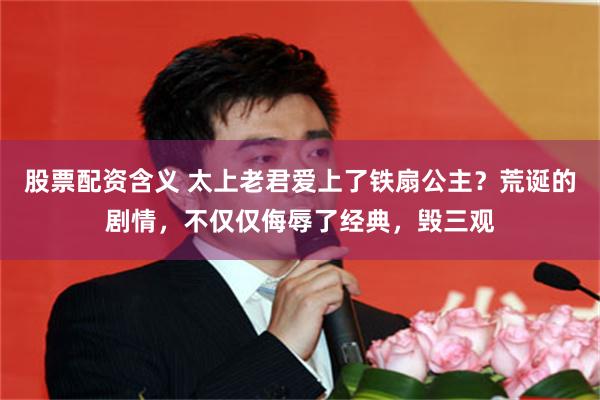 股票配资含义 太上老君爱上了铁扇公主？荒诞的剧情，不仅仅侮辱了经典，毁三观