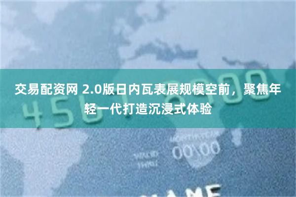 交易配资网 2.0版日内瓦表展规模空前，聚焦年轻一代打造沉浸式体验