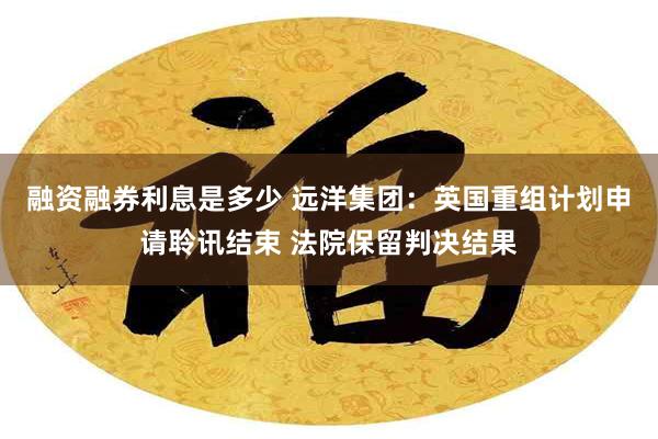 融资融券利息是多少 远洋集团：英国重组计划申请聆讯结束 法院保留判决结果