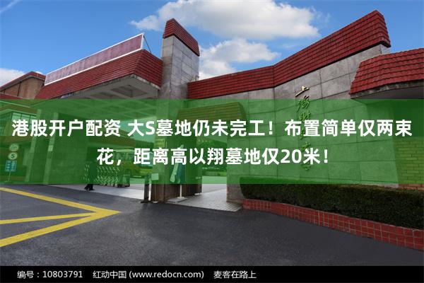 港股开户配资 大S墓地仍未完工！布置简单仅两束花，距离高以翔墓地仅20米！