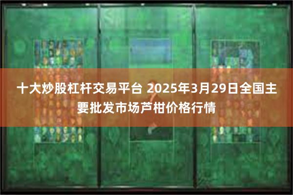 十大炒股杠杆交易平台 2025年3月29日全国主要批发市场芦柑价格行情