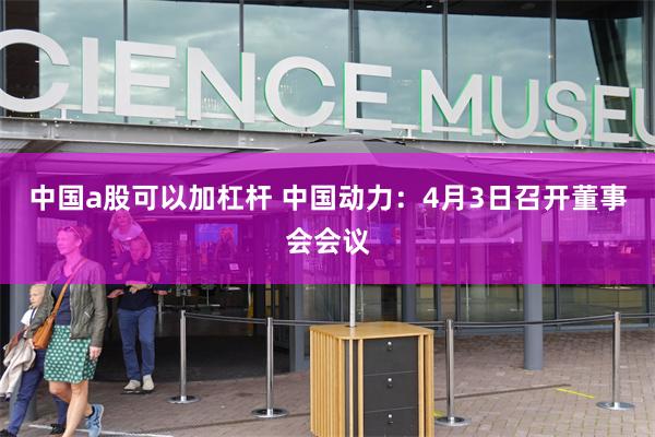 中国a股可以加杠杆 中国动力：4月3日召开董事会会议