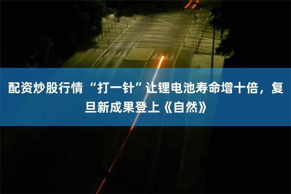 配资炒股行情 “打一针”让锂电池寿命增十倍，复旦新成果登上《自然》