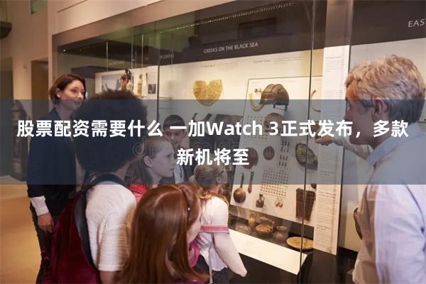 股票配资需要什么 一加Watch 3正式发布，多款新机将至
