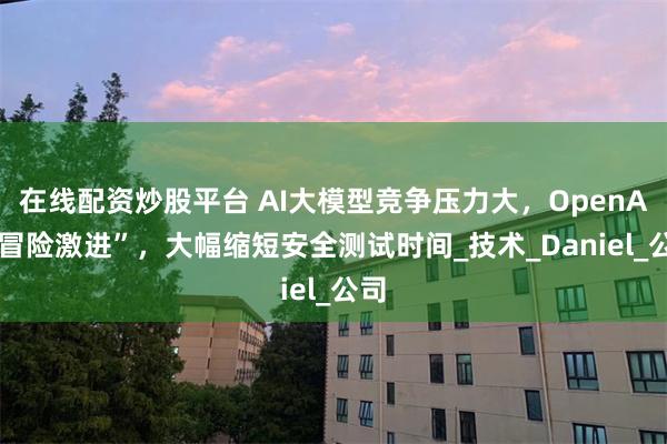 在线配资炒股平台 AI大模型竞争压力大，OpenAI“冒险激进”，大幅缩短安全测试时间_技术_Daniel_公司
