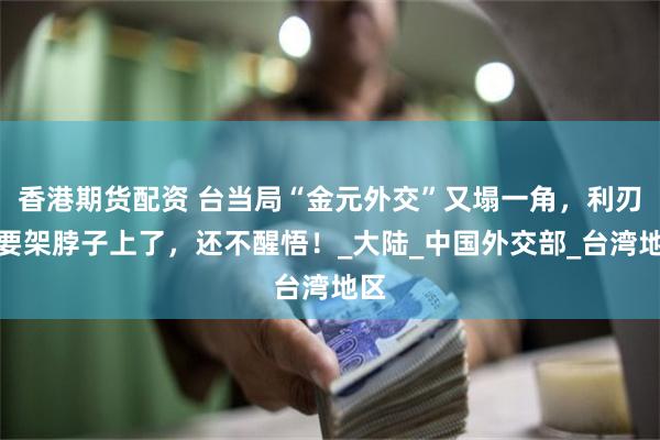 香港期货配资 台当局“金元外交”又塌一角，利刃就要架脖子上了，还不醒悟！_大陆_中国外交部_台湾地区