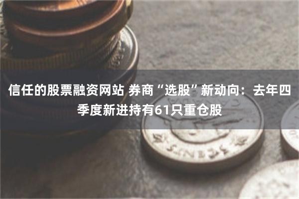 信任的股票融资网站 券商“选股”新动向：去年四季度新进持有61只重仓股