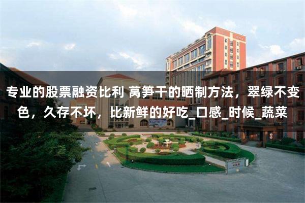 专业的股票融资比利 莴笋干的晒制方法，翠绿不变色，久存不坏，比新鲜的好吃_口感_时候_蔬菜