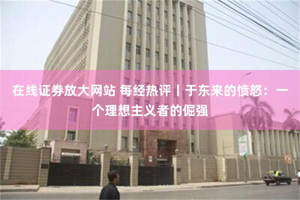 在线证劵放大网站 每经热评丨于东来的愤怒：一个理想主义者的倔强