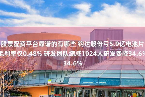 股票配资平台靠谱的有哪些 钧达股份亏5.9亿电池片毛利率仅0.48% 研发团队缩减1024人研发费降34.6%