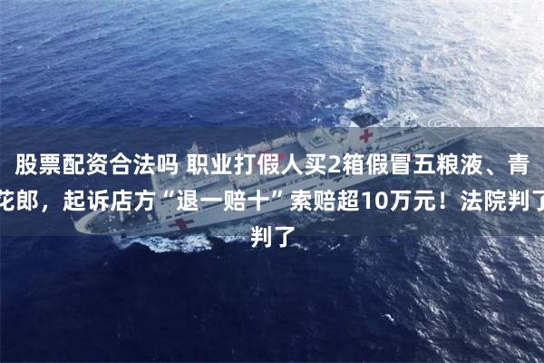 股票配资合法吗 职业打假人买2箱假冒五粮液、青花郎，起诉店方“退一赔十”索赔超10万元！法院判了