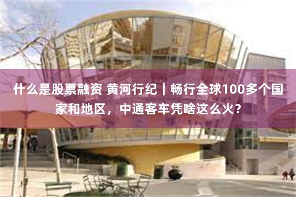 什么是股票融资 黄河行纪｜畅行全球100多个国家和地区，中通客车凭啥这么火？
