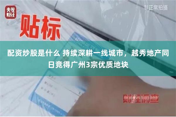 配资炒股是什么 持续深耕一线城市，越秀地产同日竞得广州3宗优质地块