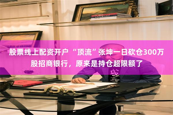 股票线上配资开户 “顶流”张坤一日砍仓300万股招商银行，原来是持仓超限额了