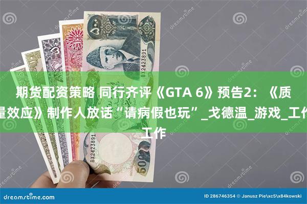 期货配资策略 同行齐评《GTA 6》预告2：《质量效应》制作人放话“请病假也玩”_戈德温_游戏_工作