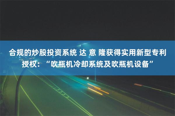 合规的炒股投资系统 达 意 隆获得实用新型专利授权：“吹瓶机冷却系统及吹瓶机设备”