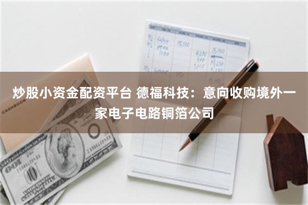 炒股小资金配资平台 德福科技：意向收购境外一家电子电路铜箔公司