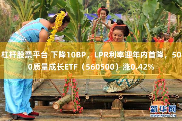 杠杆股票平台 下降10BP，LPR利率迎年内首降，500质量成长ETF（560500）涨0.42%