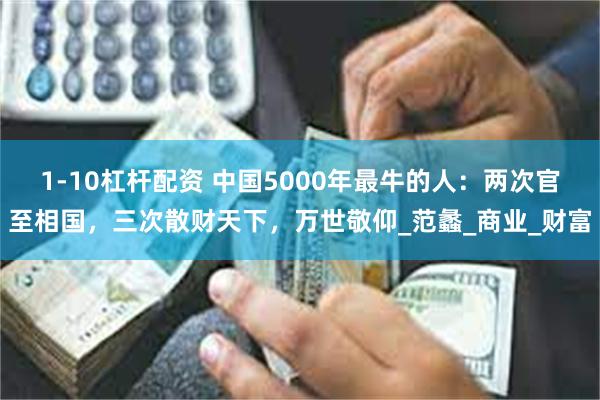 1-10杠杆配资 中国5000年最牛的人：两次官至相国，三次散财天下，万世敬仰_范蠡_商业_财富