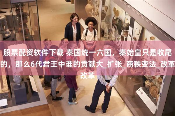 股票配资软件下载 秦国统一六国，秦始皇只是收尾的，那么6代君王中谁的贡献大_扩张_商鞅变法_改革
