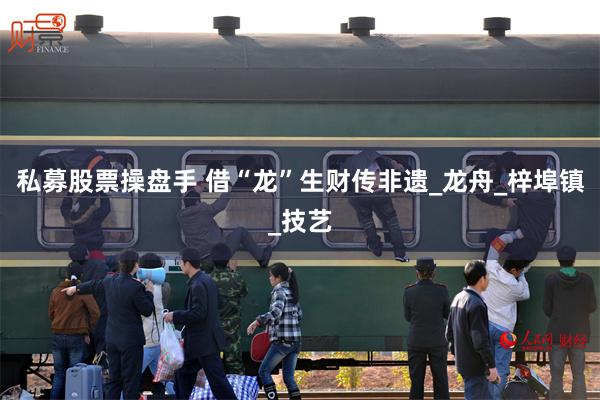 私募股票操盘手 借“龙”生财传非遗_龙舟_梓埠镇_技艺