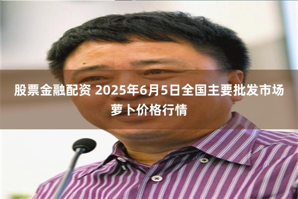 股票金融配资 2025年6月5日全国主要批发市场萝卜价格行情