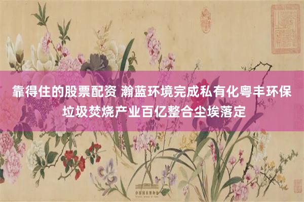 靠得住的股票配资 瀚蓝环境完成私有化粤丰环保 垃圾焚烧产业百亿整合尘埃落定