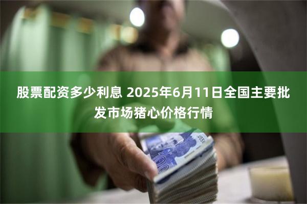 股票配资多少利息 2025年6月11日全国主要批发市场猪心价格行情