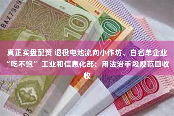 真正实盘配资 退役电池流向小作坊、白名单企业“吃不饱” 工业和信息化部：用法治手段规范回收