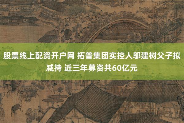 股票线上配资开户网 拓普集团实控人邬建树父子拟减持 近三年募资共60亿元