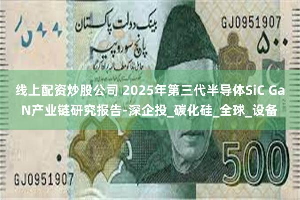线上配资炒股公司 2025年第三代半导体SiC GaN产业链研究报告-深企投_碳化硅_全球_设备