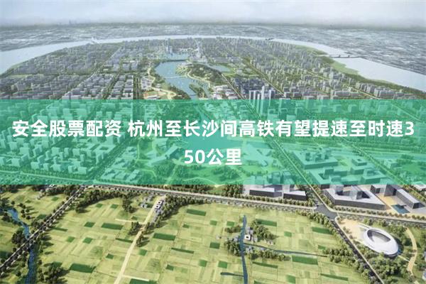 安全股票配资 杭州至长沙间高铁有望提速至时速350公里