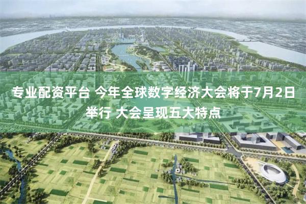 专业配资平台 今年全球数字经济大会将于7月2日举行 大会呈现五大特点