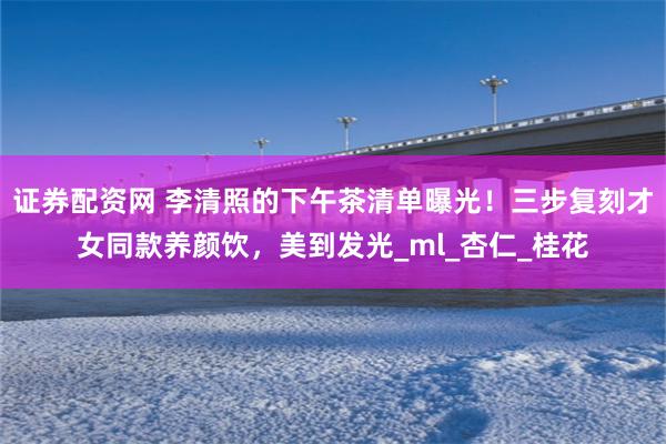 证券配资网 李清照的下午茶清单曝光！三步复刻才女同款养颜饮，美到发光_ml_杏仁_桂花