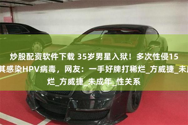 炒股配资软件下载 35岁男星入狱！多次性侵15岁少女，致其感染HPV病毒，网友：一手好牌打稀烂_方威捷_未成年_性关