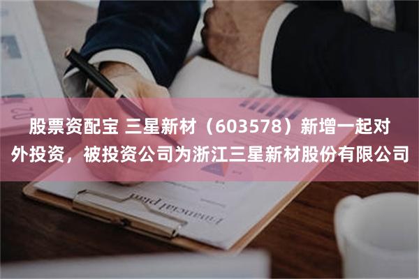 股票资配宝 三星新材（603578）新增一起对外投资，被投资公司为浙江三星新材股份有限公司