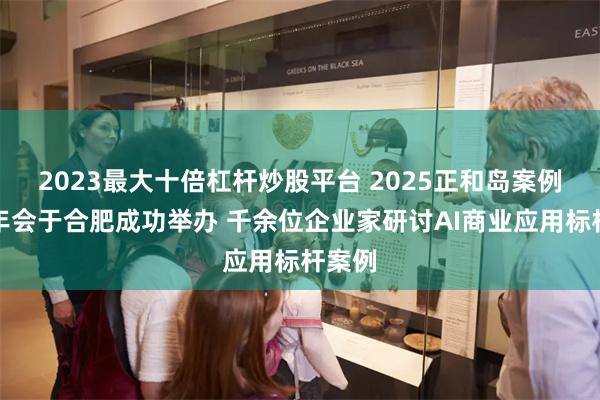 2023最大十倍杠杆炒股平台 2025正和岛案例共学年会于合肥成功举办 千余位企业家研讨AI商业应用标杆案例