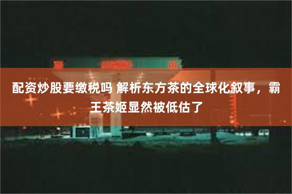 配资炒股要缴税吗 解析东方茶的全球化叙事，霸王茶姬显然被低估了