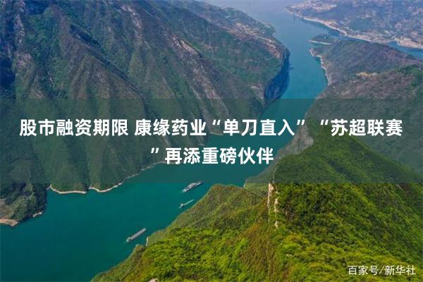 股市融资期限 康缘药业“单刀直入” “苏超联赛”再添重磅伙伴