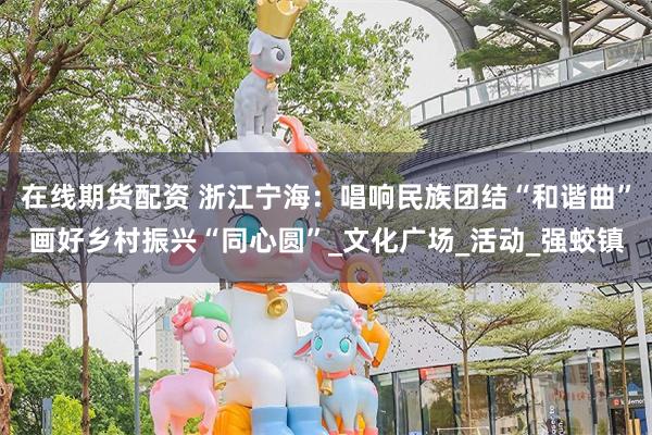 在线期货配资 浙江宁海:唱响民族团结“和谐曲”画好乡村振兴“同心圆”_文化广场_活动_强蛟镇