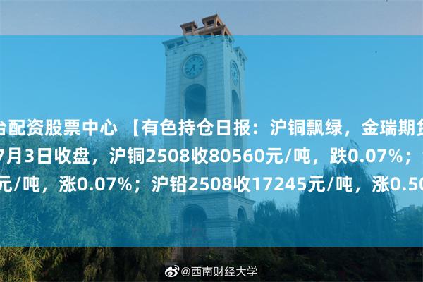 平台配资股票中心 【有色持仓日报：沪铜飘绿，金瑞期货减持超1千手空单】截至7月3日收盘，沪铜2508收80560元/吨，跌0.07%；沪铝2508收20680元/吨，涨0.07%；沪铅2508收17245元/吨，涨0.50%；氧化铝2509收3026元/吨，涨0.93%。