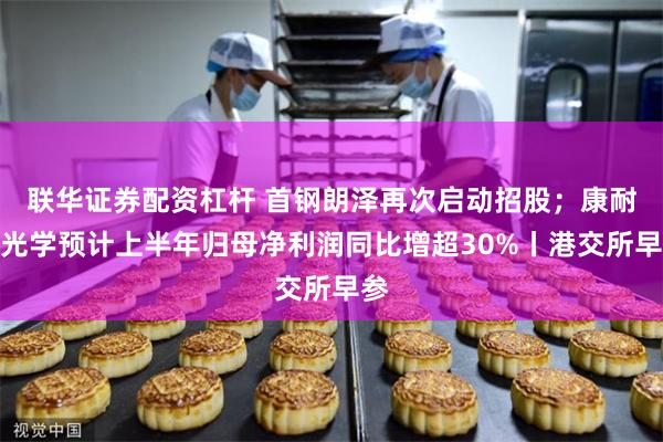 联华证券配资杠杆 首钢朗泽再次启动招股；康耐特光学预计上半年归母净利润同比增超30%丨港交所早参