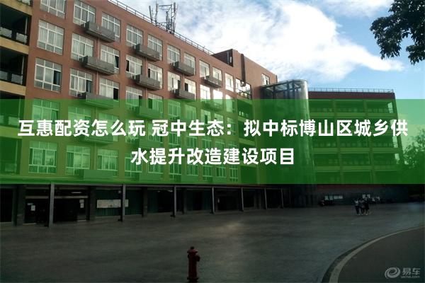 互惠配资怎么玩 冠中生态：拟中标博山区城乡供水提升改造建设项目
