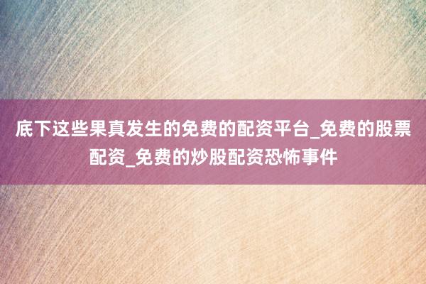 底下这些果真发生的免费的配资平台_免费的股票配资_免费的炒股配资恐怖事件