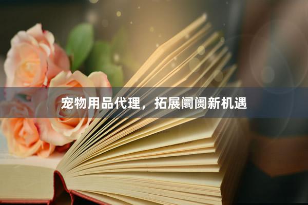 宠物用品代理,拓展阛阓新机遇